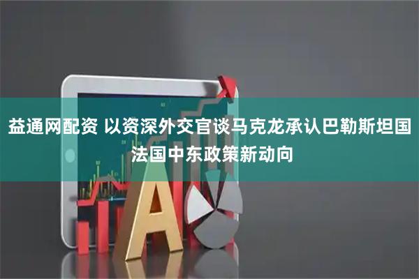 益通网配资 以资深外交官谈马克龙承认巴勒斯坦国 法国中东政策新动向
