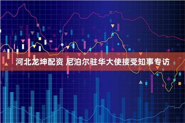 河北龙坤配资 尼泊尔驻华大使接受知事专访