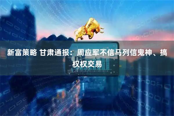 新富策略 甘肃通报：周应军不信马列信鬼神、搞权权交易