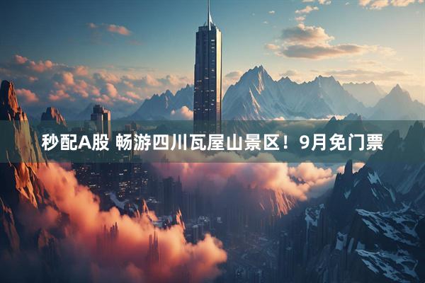 秒配A股 畅游四川瓦屋山景区!9月免门票