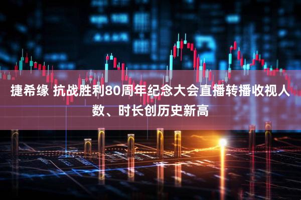 捷希缘 抗战胜利80周年纪念大会直播转播收视人数、时长创历史新高