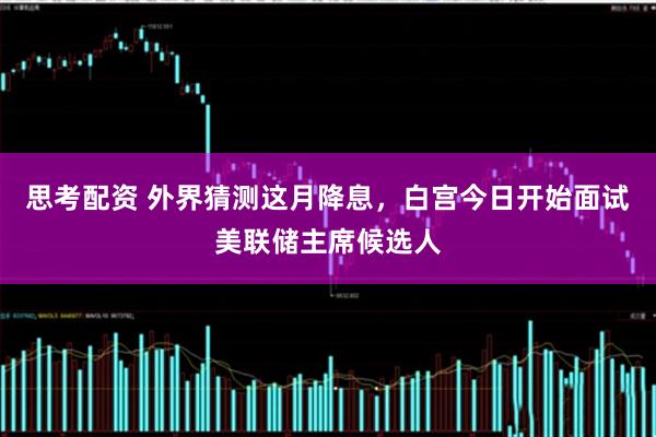 思考配资 外界猜测这月降息，白宫今日开始面试美联储主席候选人