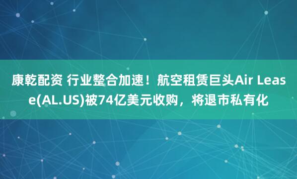 康乾配资 行业整合加速！航空租赁巨头Air Lease(AL.US)被74亿美元收购，将退市私有化