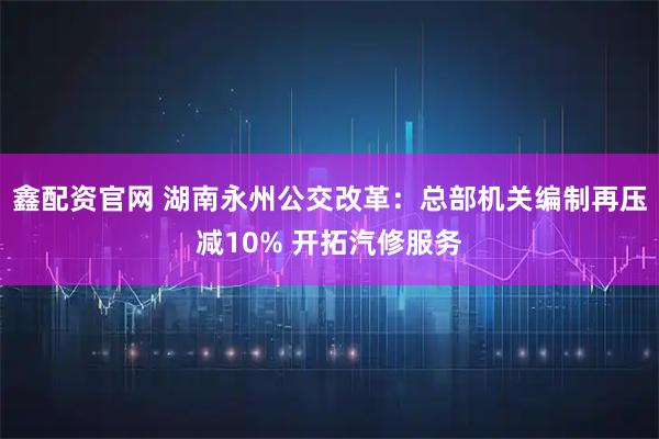 鑫配资官网 湖南永州公交改革:总部机关编制再压减10% 开拓汽修服务