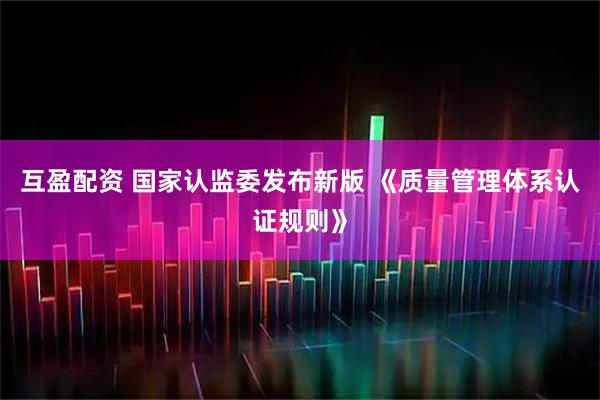 互盈配资 国家认监委发布新版 《质量管理体系认证规则》