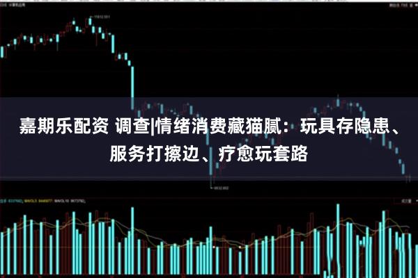 嘉期乐配资 调查|情绪消费藏猫腻:玩具存隐患、服务打擦边、疗愈玩套路
