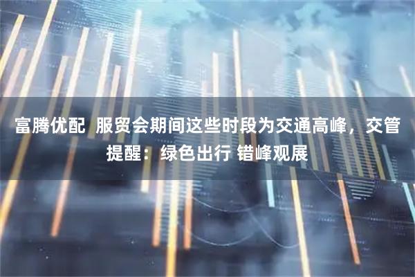 富腾优配  服贸会期间这些时段为交通高峰，交管提醒：绿色出行 错峰观展