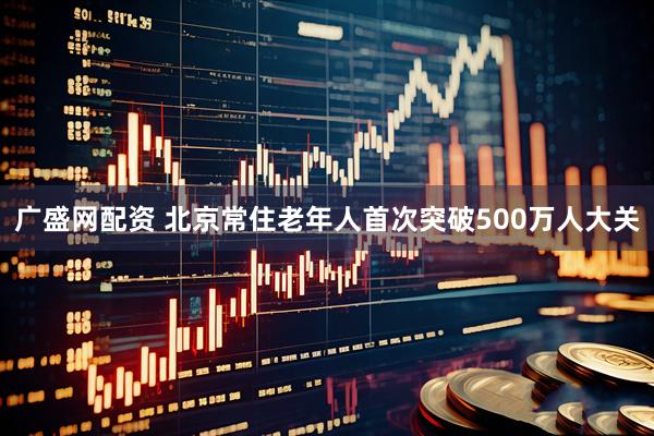 广盛网配资 北京常住老年人首次突破500万人大关
