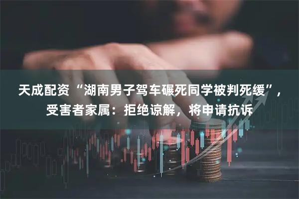 天成配资 “湖南男子驾车碾死同学被判死缓”，受害者家属：拒绝谅解，将申请抗诉