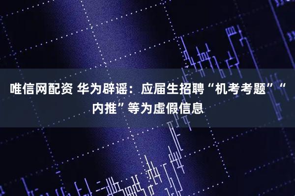 唯信网配资 华为辟谣:应届生招聘“机考考题”“内推”等为虚假信息