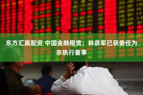 东方汇赢配资 中国金融租赁：林彦军已获委任为非执行董事