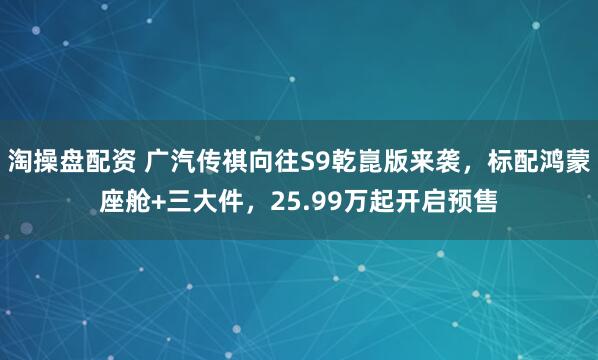 淘操盘配资 广汽传祺向往S9乾崑版来袭,标配鸿蒙座舱+三大件,25.99万起开启预售