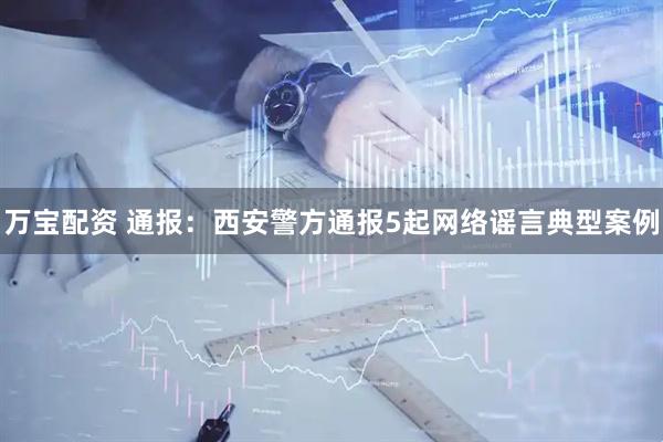 万宝配资 通报：西安警方通报5起网络谣言典型案例
