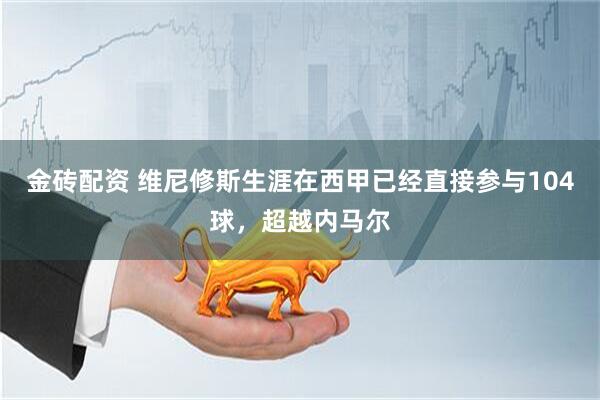 金砖配资 维尼修斯生涯在西甲已经直接参与104球，超越内马尔