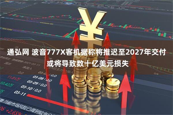 通弘网 波音777X客机据称将推迟至2027年交付 或将导致数十亿美元损失