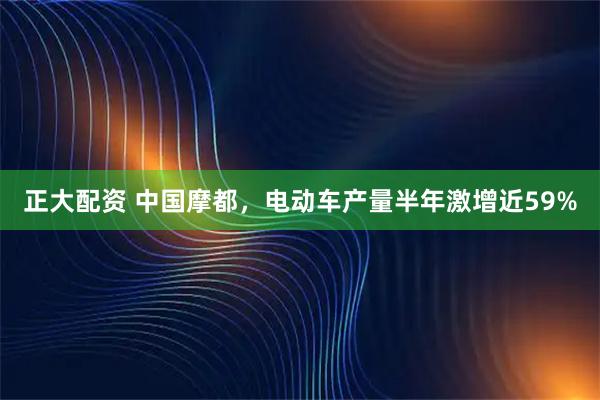 正大配资 中国摩都，电动车产量半年激增近59%