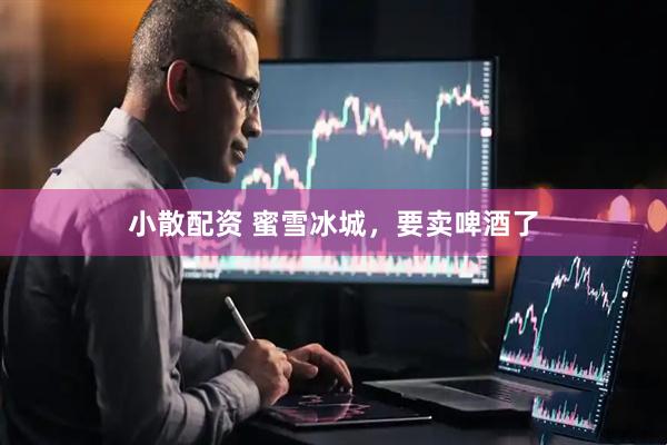 小散配资 蜜雪冰城，要卖啤酒了