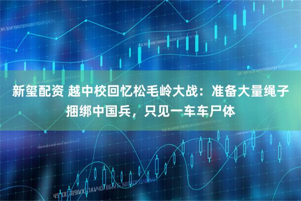 新玺配资 越中校回忆松毛岭大战：准备大量绳子捆绑中国兵，只见一车车尸体