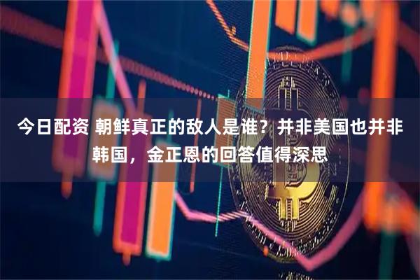 今日配资 朝鲜真正的敌人是谁？并非美国也并非韩国，金正恩的回答值得深思
