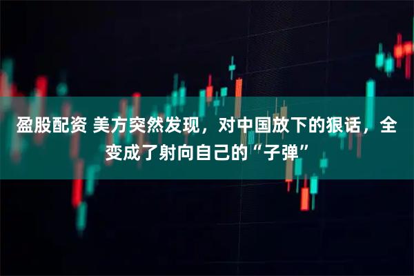 盈股配资 美方突然发现,对中国放下的狠话,全变成了射向自己的“子弹”