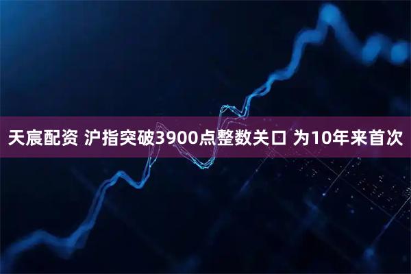 天宸配资 沪指突破3900点整数关口 为10年来首次
