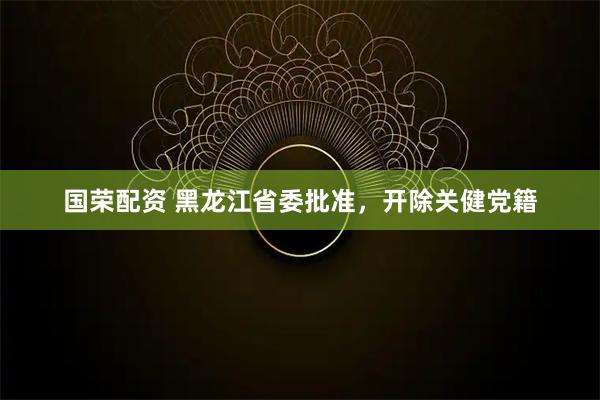 国荣配资 黑龙江省委批准，开除关健党籍