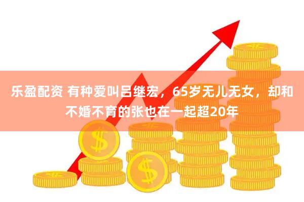 乐盈配资 有种爱叫吕继宏，65岁无儿无女，却和不婚不育的张也在一起超20年