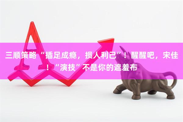 三顺策略 “插足成瘾，损人利己”！醒醒吧，宋佳！“演技”不是你的遮羞布