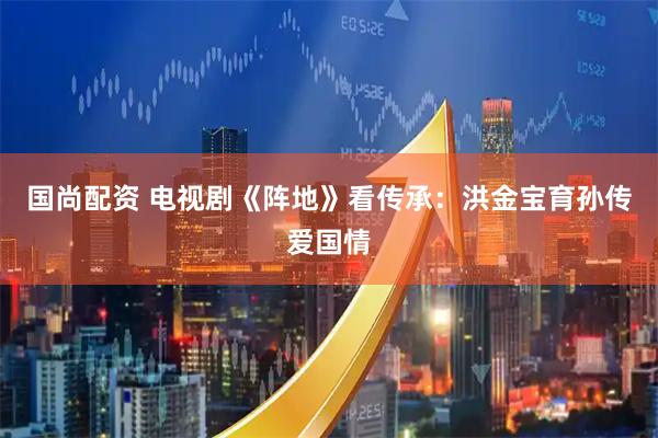 国尚配资 电视剧《阵地》看传承：洪金宝育孙传爱国情