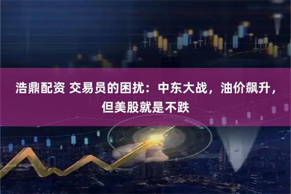 浩鼎配资 交易员的困扰:中东大战,油价飙升,但美股就是不跌