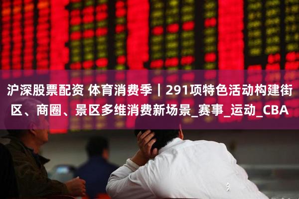 沪深股票配资 体育消费季｜291项特色活动构建街区、商圈、景区多维消费新场景_赛事_运动_CBA