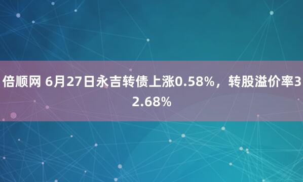 倍顺网 6月27日永吉转债上涨0.58%，转股溢价率32.68%