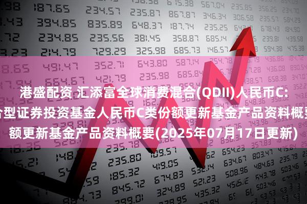 港盛配资 汇添富全球消费混合(QDII)人民币C: 汇添富全球消费行业混合型证券投资基金人民币C类份额更新基金产品资料概要(2025年07月17日更新)