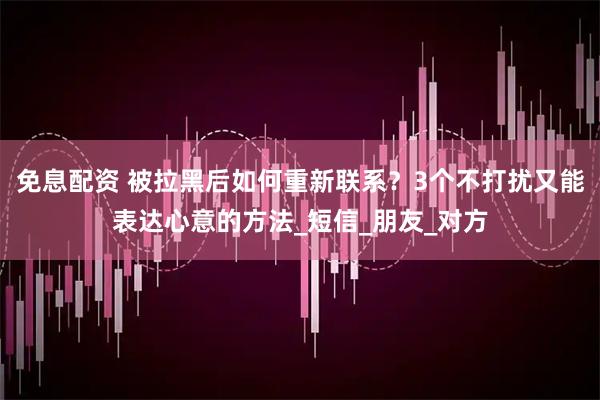 免息配资 被拉黑后如何重新联系？3个不打扰又能表达心意的方法_短信_朋友_对方
