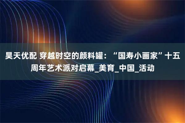 昊天优配 穿越时空的颜料罐：“国寿小画家”十五周年艺术派对启幕_美育_中国_活动