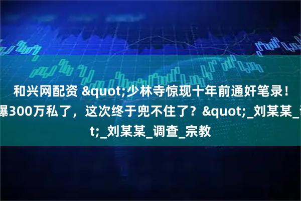 和兴网配资 "少林寺惊现十年前通奸笔录!释永信被曝300万私了,这次终于兜不住了?"_刘某某_调查_宗教