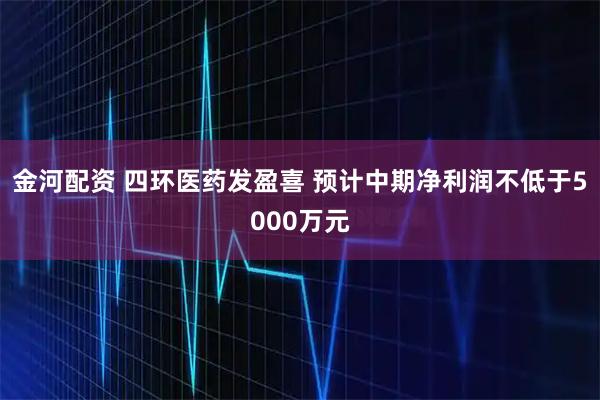 金河配资 四环医药发盈喜 预计中期净利润不低于5000万元