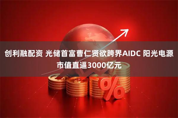 创利融配资 光储首富曹仁贤欲跨界AIDC 阳光电源市值直逼3000亿元