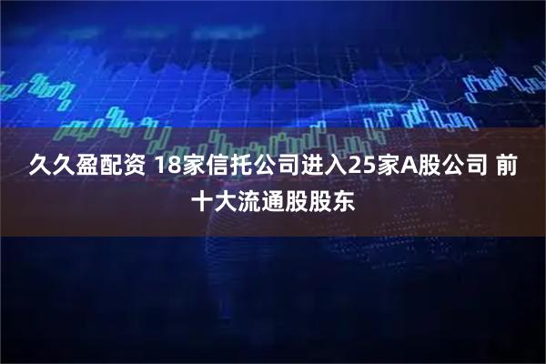 久久盈配资 18家信托公司进入25家A股公司 前十大流通股股东