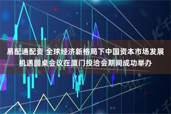 易配通配资 全球经济新格局下中国资本市场发展机遇圆桌会议在厦门投洽会期间成功举办