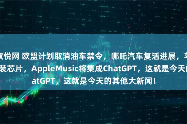 双悦网 欧盟计划取消油车禁令，哪吒汽车复活进展，苹果考虑在印封装芯片，AppleMusic将集成ChatGPT，这就是今天的其他大新闻！