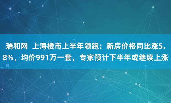 瑞和网 上海楼市上半年领跑:新房价格同比涨5.8%,均价991万一套,专家预计下半年或继续上涨