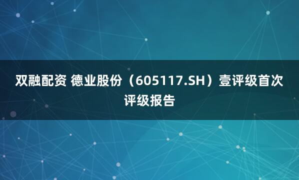 双融配资 德业股份(605117.SH)壹评级首次评级报告