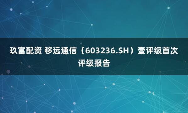 玖富配资 移远通信（603236.SH）壹评级首次评级报告