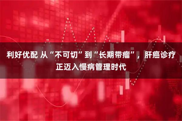 利好优配 从“不可切”到“长期带瘤”,肝癌诊疗正迈入慢病管理时代