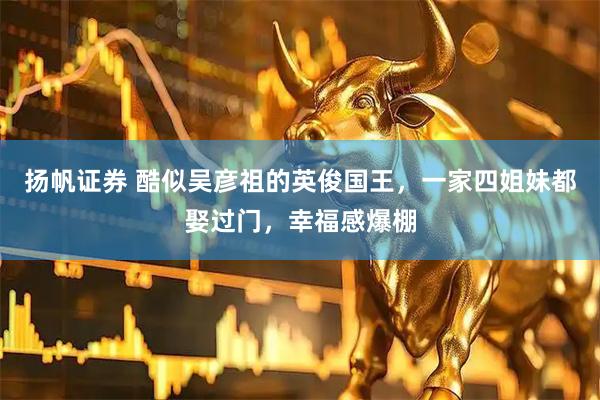 扬帆证券 酷似吴彦祖的英俊国王，一家四姐妹都娶过门，幸福感爆棚