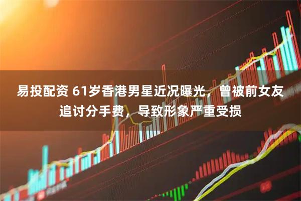 易投配资 61岁香港男星近况曝光,曾被前女友追讨分手费,导致形象严重受损